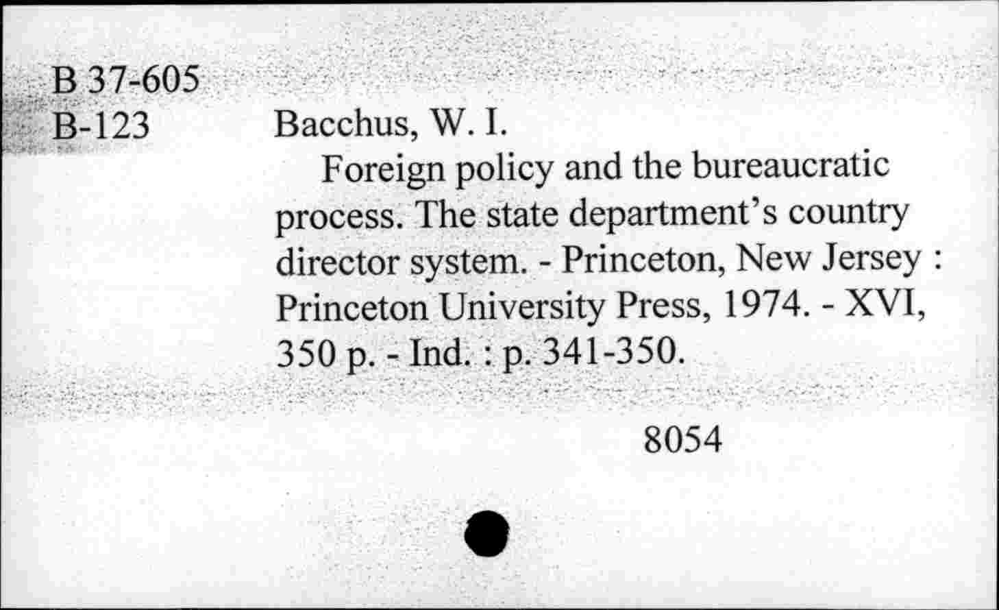 ﻿B 37-605
B-123 Bacchus, W. I.
Foreign policy and the bureaucratic process. The state department’s country director system. - Princeton, New Jersey : Princeton University Press, 1974. - XVI, 350 p.-Ind. :p. 341-350.
8054